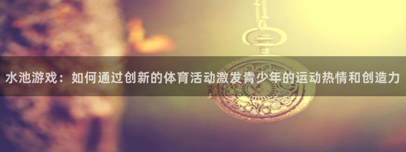 betway西汉姆：水池游戏：如何通过创新的体育活动激发青少年的运动热情和创造力