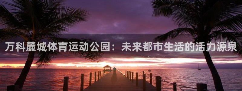 betway西汉姆：万科麓城体育运动公园：未来都市生活的活力源泉